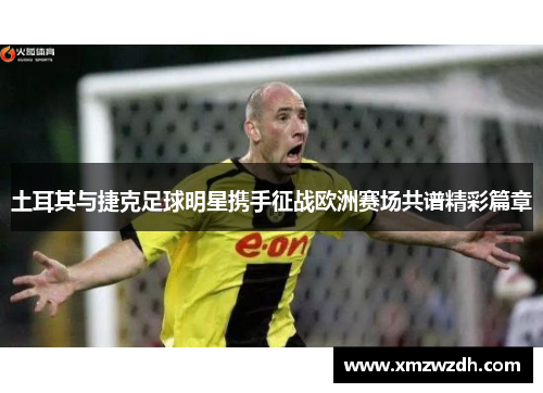 土耳其与捷克足球明星携手征战欧洲赛场共谱精彩篇章