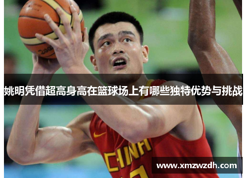 姚明凭借超高身高在篮球场上有哪些独特优势与挑战