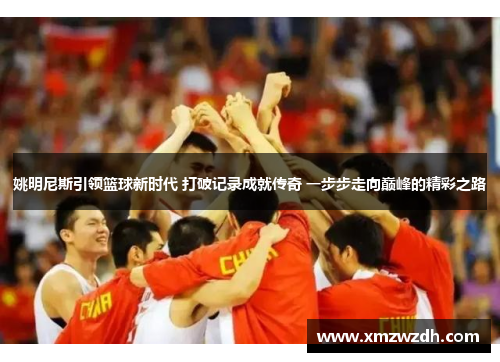 姚明尼斯引领篮球新时代 打破记录成就传奇 一步步走向巅峰的精彩之路