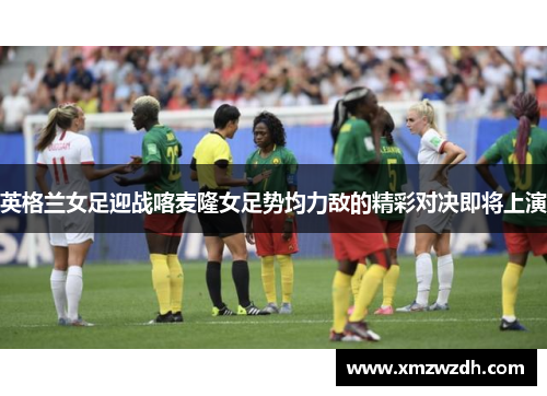 英格兰女足迎战喀麦隆女足势均力敌的精彩对决即将上演